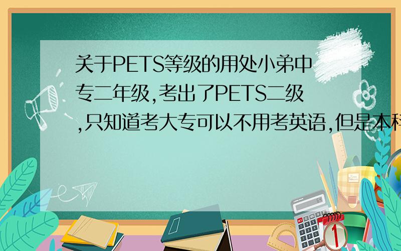 关于PETS等级的用处小弟中专二年级,考出了PETS二级,只知道考大专可以不用考英语,但是本科呢?还有现在又有PETS三级,我也想去读,不知道未来有用否不要复制一大段东西给我哦~