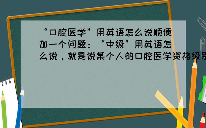 “口腔医学”用英语怎么说顺便加一个问题：“中级”用英语怎么说，就是说某个人的口腔医学资格级别是中级，那这个“中级”用英语应该怎么说。不好意思再补充一个问题：“个体工商