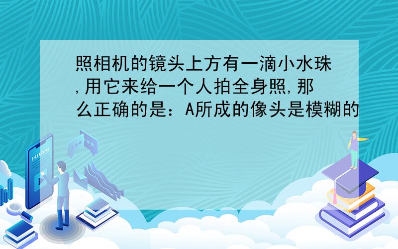 照相机的镜头上方有一滴小水珠,用它来给一个人拍全身照,那么正确的是：A所成的像头是模糊的     B所成的像脚是模糊的    C所成的像全身都看不清    D所成的像变暗