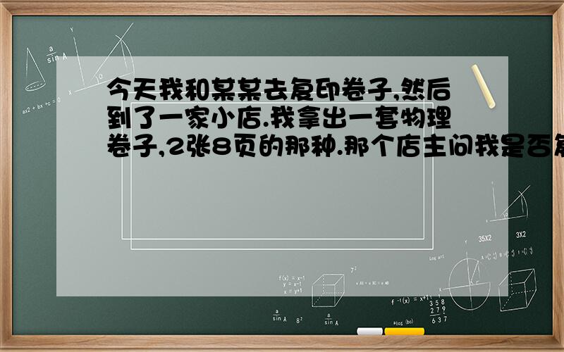 今天我和某某去复印卷子,然后到了一家小店.我拿出一套物理卷子,2张8页的那种.那个店主问我是否复印2张今天我去复印卷子,然后到了一家小店.我拿出一套物理卷子,2张8页的那种.那个店主问