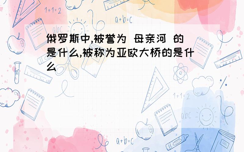 俄罗斯中,被誉为 母亲河 的是什么,被称为亚欧大桥的是什么