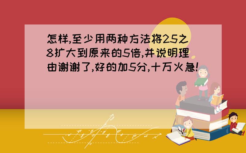 怎样,至少用两种方法将25之8扩大到原来的5倍,并说明理由谢谢了,好的加5分,十万火急!