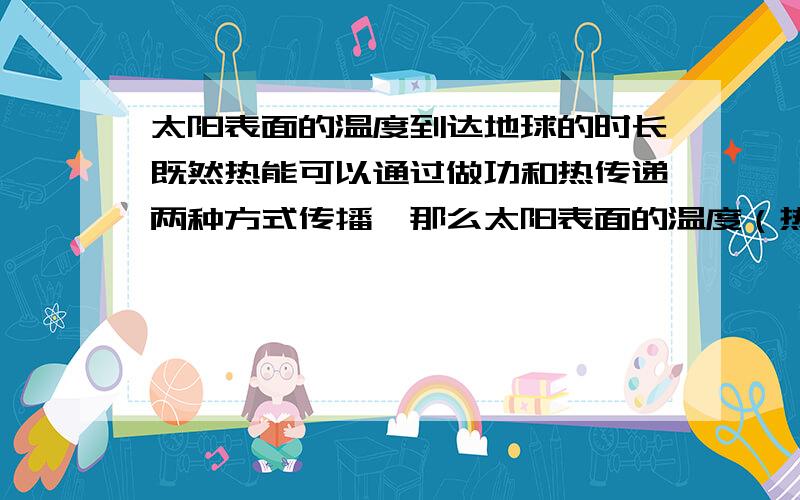 太阳表面的温度到达地球的时长既然热能可以通过做功和热传递两种方式传播,那么太阳表面的温度（热）是不是同时以两种方式以不同的速度传播到地球呢?速度大致会是多少呢?其他的波的