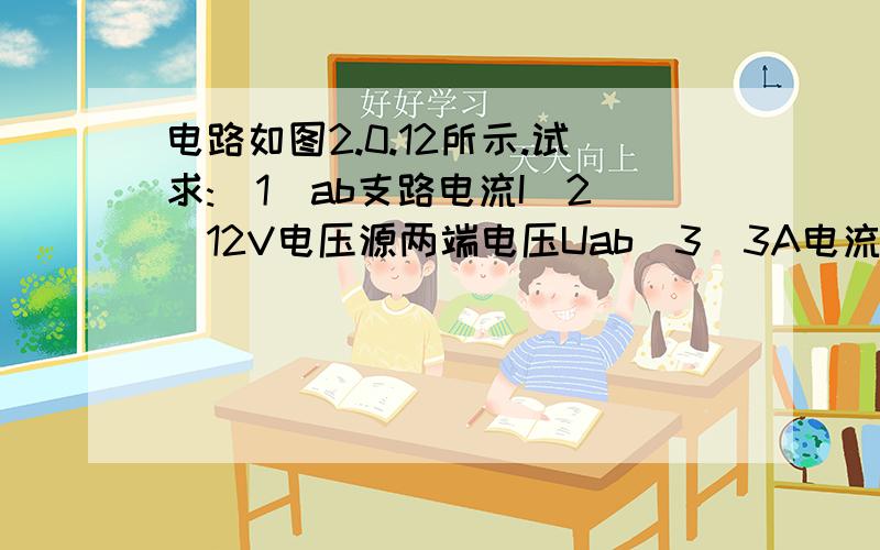 电路如图2.0.12所示.试求:（1）ab支路电流I（2）12V电压源两端电压Uab（3）3A电流源的功率,判断它是电源还是负载.