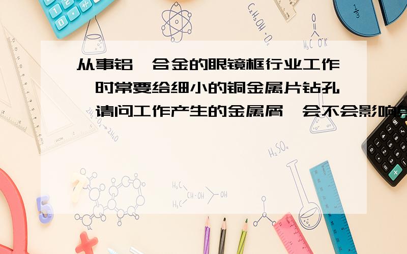 从事铝镁合金的眼镜框行业工作,时常要给细小的铜金属片钻孔,请问工作产生的金属屑,会不会影响身体健康金属屑往下飞的,金属屑会不会漂浮在空气中,被吸入呼吸道,导致得尘肺,可能干这行