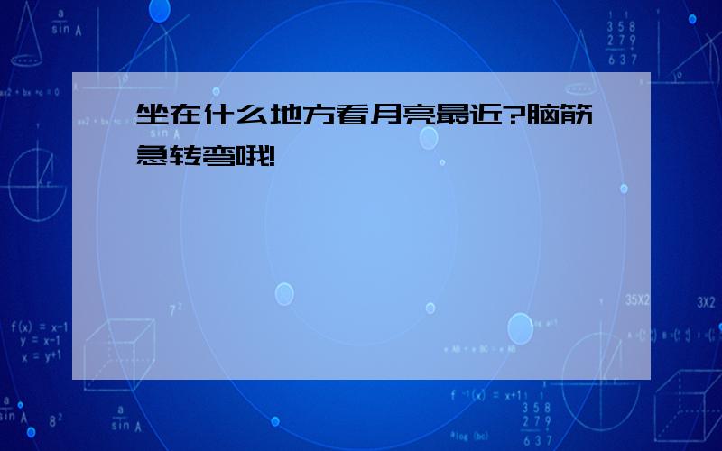 坐在什么地方看月亮最近?脑筋急转弯哦!