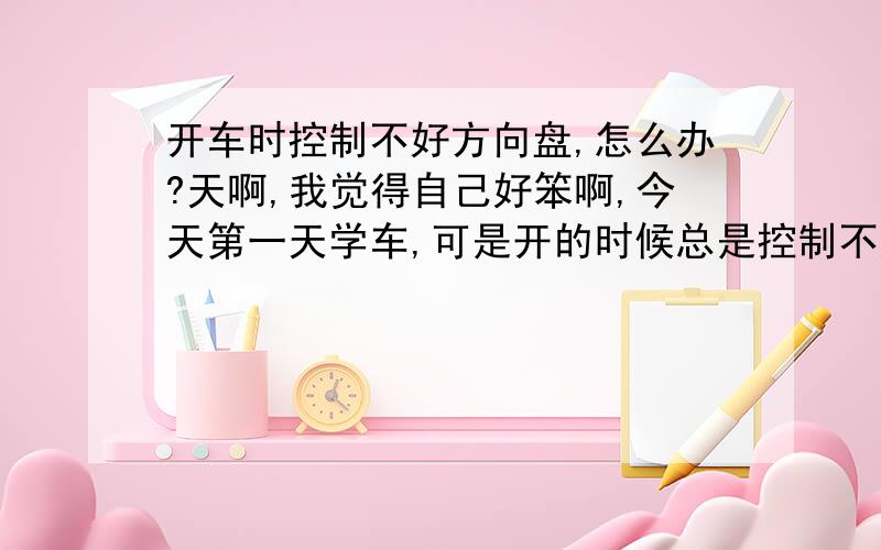 开车时控制不好方向盘,怎么办?天啊,我觉得自己好笨啊,今天第一天学车,可是开的时候总是控制不好方向盘,开得像