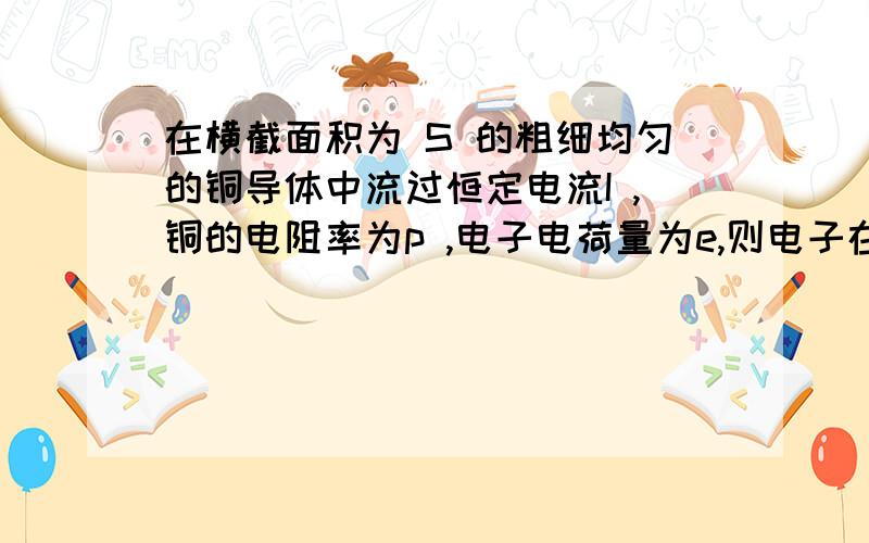 在横截面积为 S 的粗细均匀的铜导体中流过恒定电流I ,铜的电阻率为p ,电子电荷量为e,则电子在铜导体中运动时收到的电场作用力为多少?