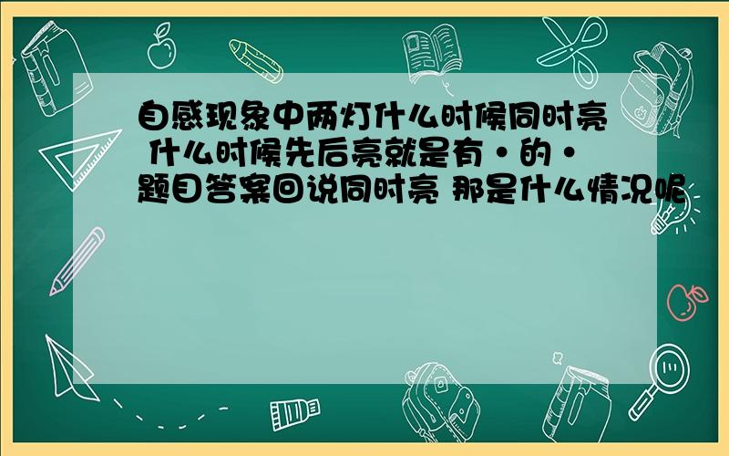 自感现象中两灯什么时候同时亮 什么时候先后亮就是有·的·题目答案回说同时亮 那是什么情况呢