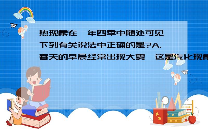 热现象在一年四季中随处可见,下列有关说法中正确的是?A.春天的早晨经常出现大雾,这是汽化现象 B.夏天揭开冰棒包装后会看到冰棒冒“白汽”,这是凝华现象 C.秋天的早晨花草上出现小的露