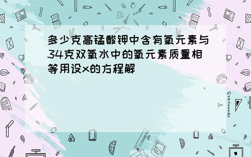 多少克高锰酸钾中含有氧元素与34克双氧水中的氧元素质量相等用设x的方程解