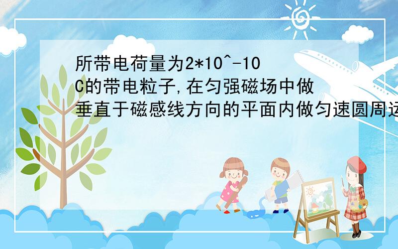 所带电荷量为2*10^-10C的带电粒子,在匀强磁场中做垂直于磁感线方向的平面内做匀速圆周运动已知a,b为圆周上的两点,粒子从a点运动到b点的时间为10^-2s,而从b点运动到a点的时间为5*10^-2s,a,b两点