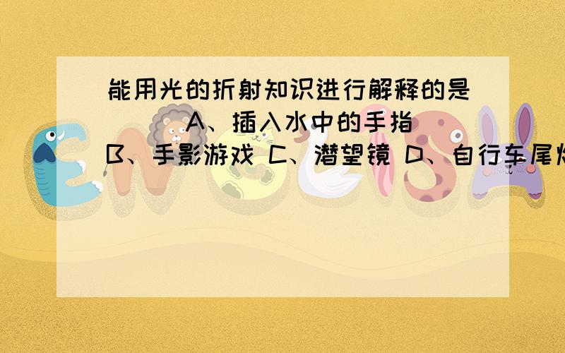 能用光的折射知识进行解释的是（ ） A、插入水中的手指 B、手影游戏 C、潜望镜 D、自行车尾灯