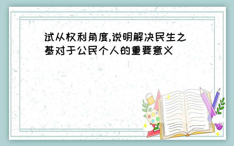 试从权利角度,说明解决民生之基对于公民个人的重要意义