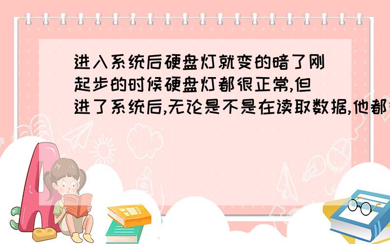 进入系统后硬盘灯就变的暗了刚起步的时候硬盘灯都很正常,但进了系统后,无论是不是在读取数据,他都很暗,只有靠的很近才能看见他闪动,不过要过段时间,硬盘灯才恢复正常,请问一下这是什