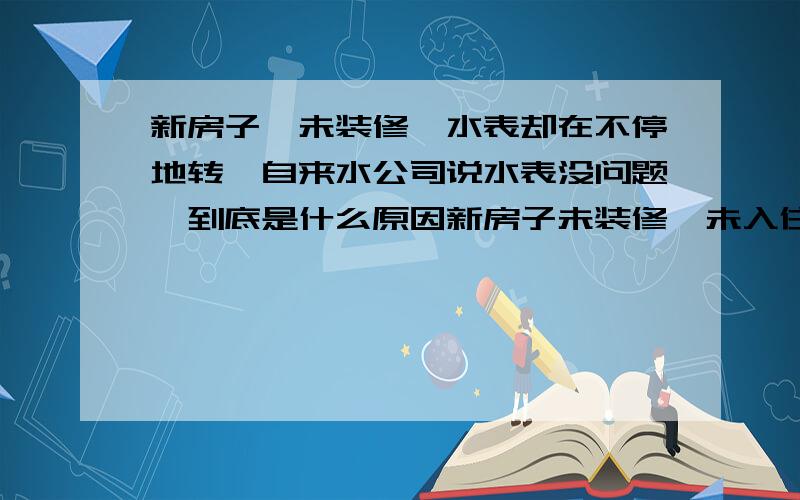 新房子,未装修,水表却在不停地转,自来水公司说水表没问题,到底是什么原因新房子未装修,未入住,从管道井里看,管道也未漏水,但水表在很慢地转,大概两天转1方水.有那位知道是什么原因?问