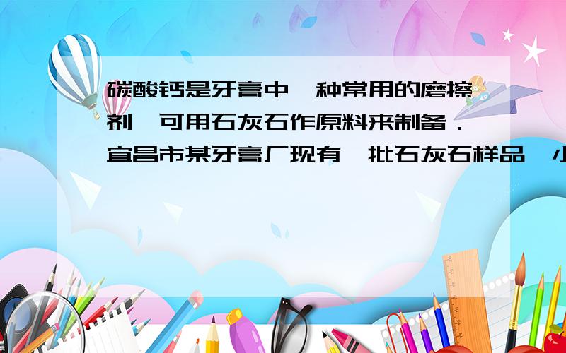 碳酸钙是牙膏中一种常用的磨擦剂,可用石灰石作原料来制备．宜昌市某牙膏厂现有一批石灰石样品,小丽为探究所含碳酸钙的质量分数,称取500g样品,磨成粉末后,放在电炉上高温煅烧至质量不