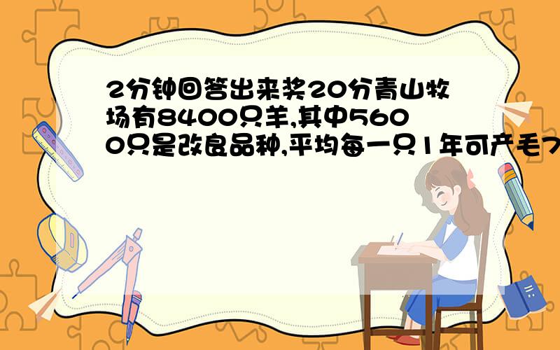 2分钟回答出来奖20分青山牧场有8400只羊,其中5600只是改良品种,平均每一只1年可产毛7千克,其余的平均每一只一年了产羊毛4千克.该牧场平均每只羊年产毛多少千克?