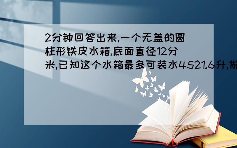 2分钟回答出来,一个无盖的圆柱形铁皮水箱,底面直径12分米,已知这个水箱最多可装水4521.6升,做这个铁皮至少要用多少铁皮?（得数用进一法保留整平方米）