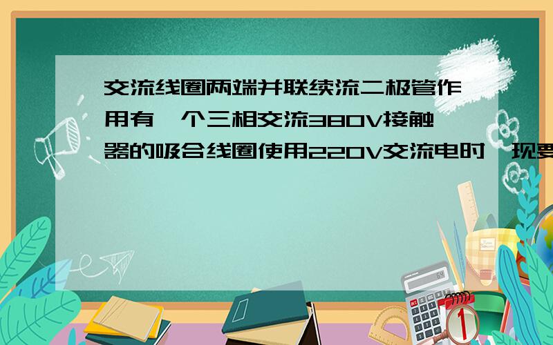 交流线圈两端并联续流二极管作用有一个三相交流380V接触器的吸合线圈使用220V交流电时,现要求在吸合线圈两端并联一个续流二极管有什么作用?有没有必要?