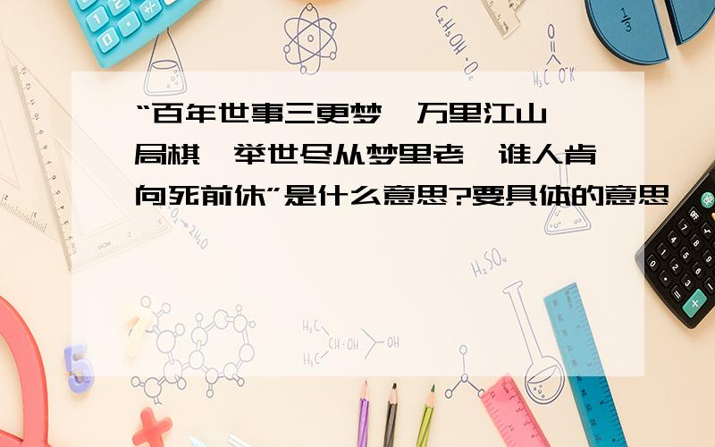 “百年世事三更梦,万里江山一局棋,举世尽从梦里老,谁人肯向死前休”是什么意思?要具体的意思