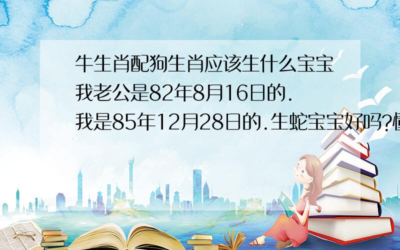 牛生肖配狗生肖应该生什么宝宝我老公是82年8月16日的.我是85年12月28日的.生蛇宝宝好吗?懂的告诉下,