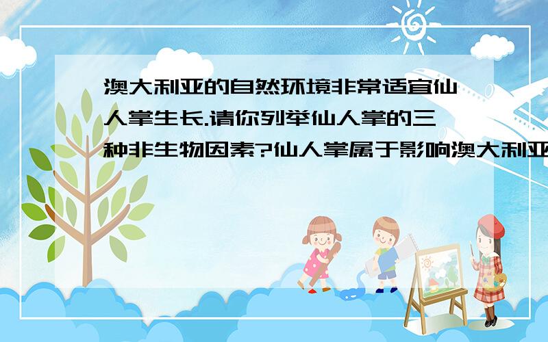 澳大利亚的自然环境非常适宜仙人掌生长.请你列举仙人掌的三种非生物因素?仙人掌属于影响澳大利亚地区其他生物生活因素中的（ ）因素?仙人掌在澳大利亚能迅速蔓延并占大片土地,成为