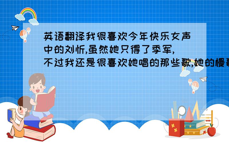 英语翻译我很喜欢今年快乐女声中的刘忻,虽然她只得了季军,不过我还是很喜欢她唱的那些歌,她的慢歌总是让人感到很舒服,快歌总是能让人high起来.有人说她很老,都27了,还唱什么唱?对,她跟