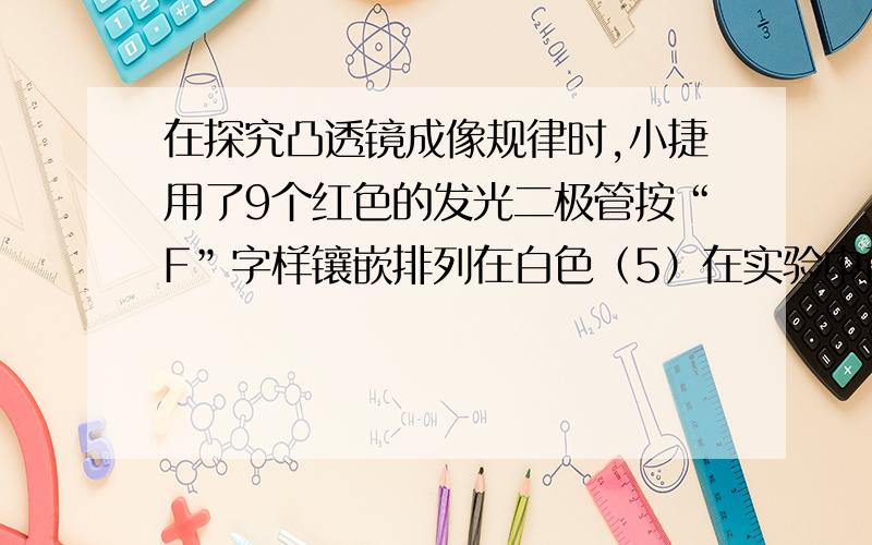 在探究凸透镜成像规律时,小捷用了9个红色的发光二极管按“F”字样镶嵌排列在白色（5）在实验中已得清晰的实像,当用黑色硬纸片遮住透镜的上半部分,则所成的像将是——的（填“完整”