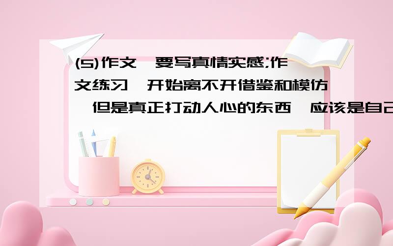 (5)作文,要写真情实感;作文练习,开始离不开借鉴和模仿,但是真正打动人心的东西,应该是自己呕心沥血的创造.这句话意思是说:( ).