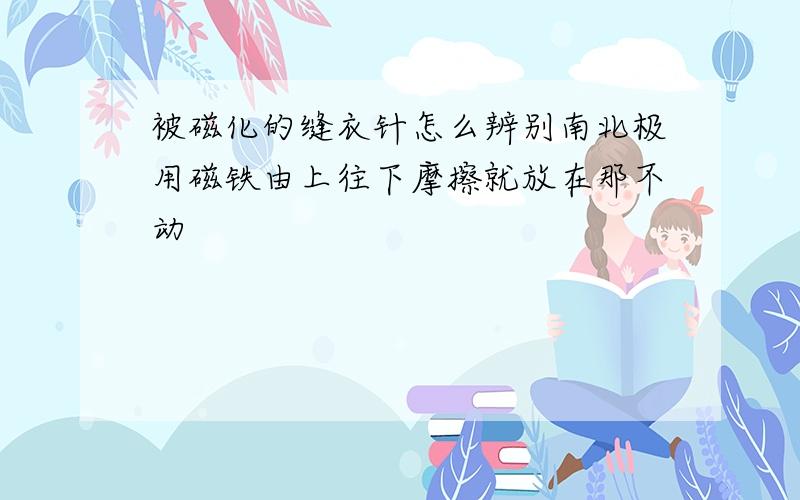 被磁化的缝衣针怎么辨别南北极用磁铁由上往下摩擦就放在那不动