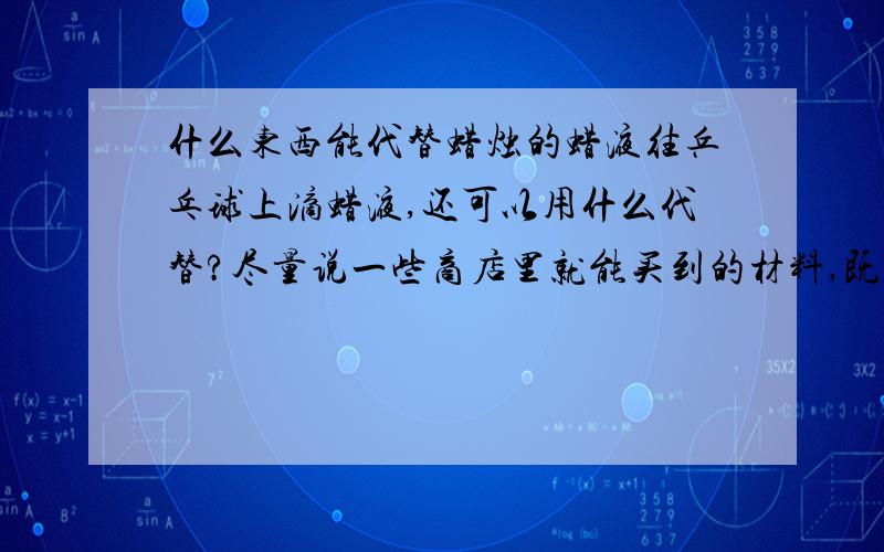 什么东西能代替蜡烛的蜡液往乒乓球上滴蜡液,还可以用什么代替?尽量说一些商店里就能买到的材料,既能在商店里买到,又可以代替蜡烛的蜡液.今天晚上就要!