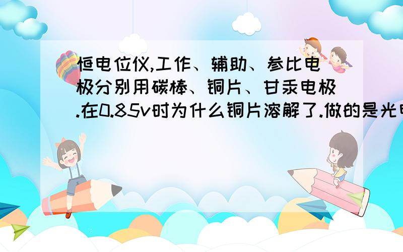 恒电位仪,工作、辅助、参比电极分别用碳棒、铜片、甘汞电极.在0.85v时为什么铜片溶解了.做的是光电催化,工作区用的是有机溶剂,对电极区用的是CuCl2溶液,辅助电极和参比电极放入其中.两