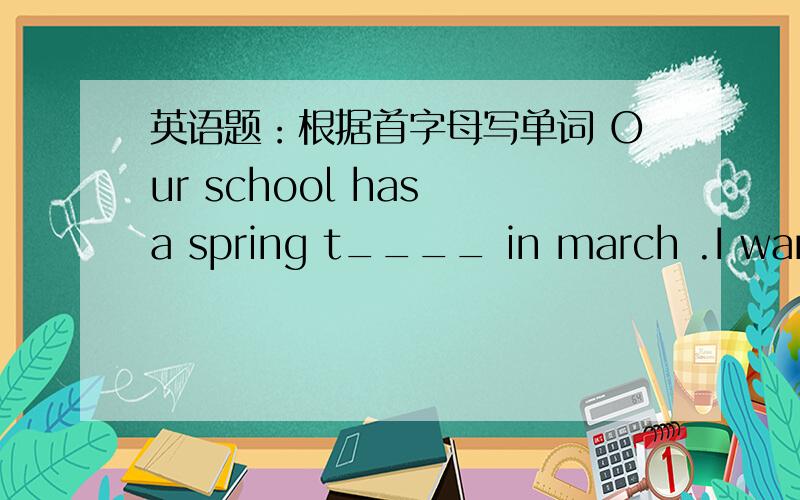英语题：根据首字母写单词 Our school has a spring t____ in march .I want to fly a kite!