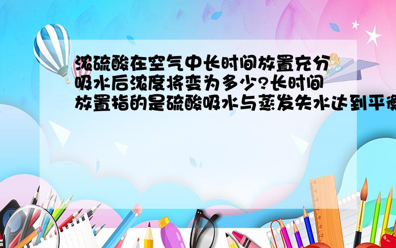 浓硫酸在空气中长时间放置充分吸水后浓度将变为多少?长时间放置指的是硫酸吸水与蒸发失水达到平衡外界条件是常温或标况下有大概浓度就行