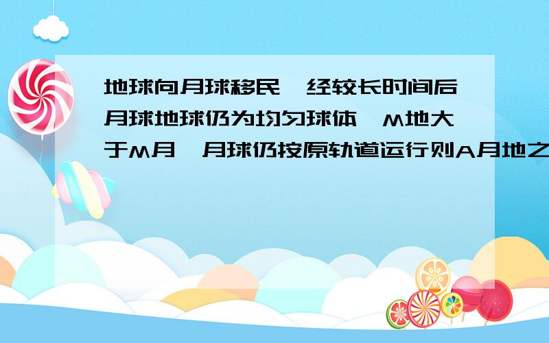 地球向月球移民,经较长时间后月球地球仍为均匀球体,M地大于M月,月球仍按原轨道运行则A月地之间引力变小B月球绕地球周期变大C月绕地向心加速度变小D月球表面重力加速度边大