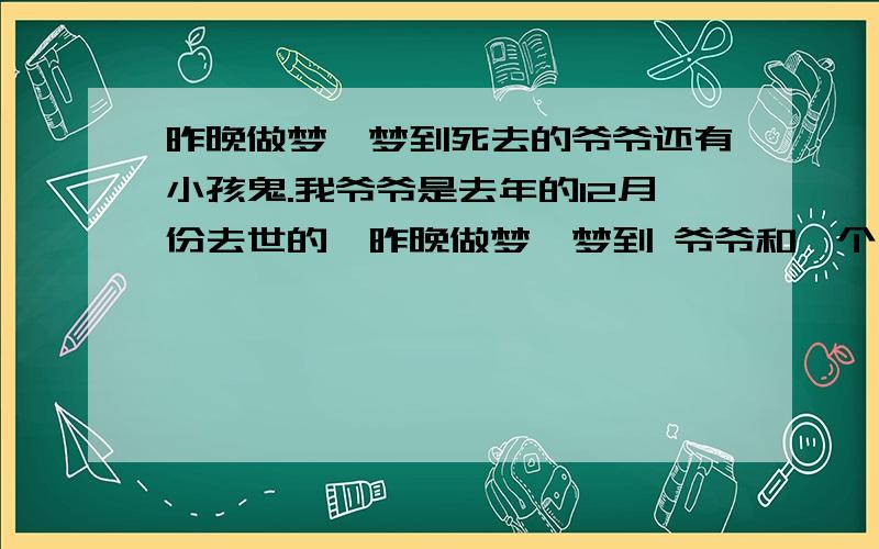 昨晚做梦,梦到死去的爷爷还有小孩鬼.我爷爷是去年的12月份去世的,昨晚做梦,梦到 爷爷和一个小孩子鬼 在一起,好像类似还在我身上下了什么咒,梦里的地点是我家的老房子,后来那个小孩子