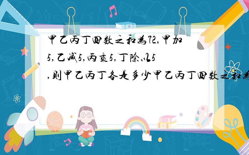 甲乙丙丁四数之和为72,甲加5,乙减5,丙乘5,丁除以5,则甲乙丙丁各是多少甲乙丙丁四数之和为72,甲加5,乙减5,丙乘5,丁除以5,则甲是____,乙是_____,丙是______,丁是_______.希望能够解答,我有急用~!