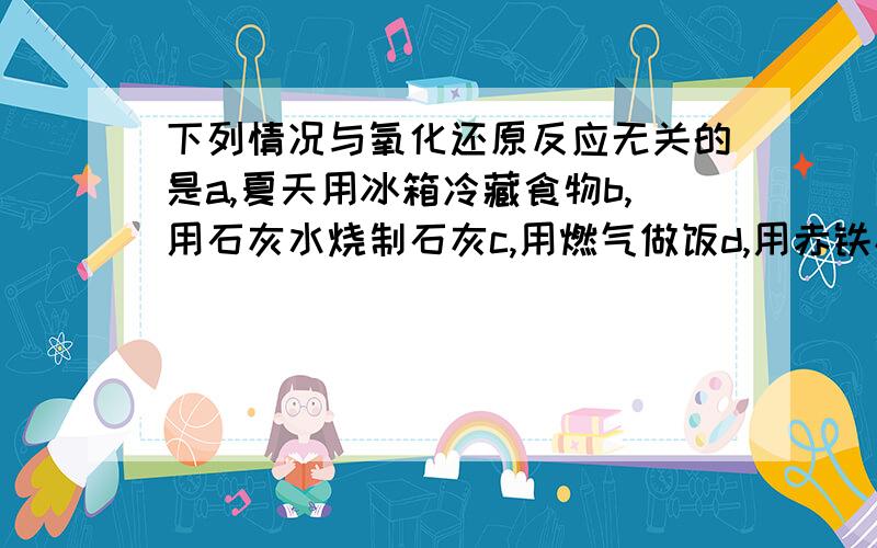 下列情况与氧化还原反应无关的是a,夏天用冰箱冷藏食物b,用石灰水烧制石灰c,用燃气做饭d,用赤铁矿（主要成分fe2o3）冶铁