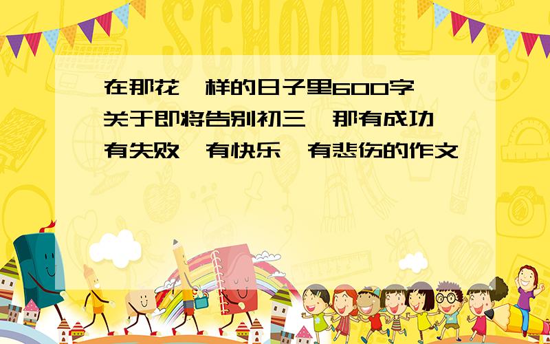 在那花一样的日子里600字,关于即将告别初三,那有成功,有失败,有快乐,有悲伤的作文