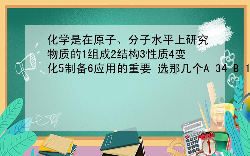 化学是在原子、分子水平上研究物质的1组成2结构3性质4变化5制备6应用的重要 选那几个A 34 B 15 C 256 D全部 记得写分析过程哦.鸭子