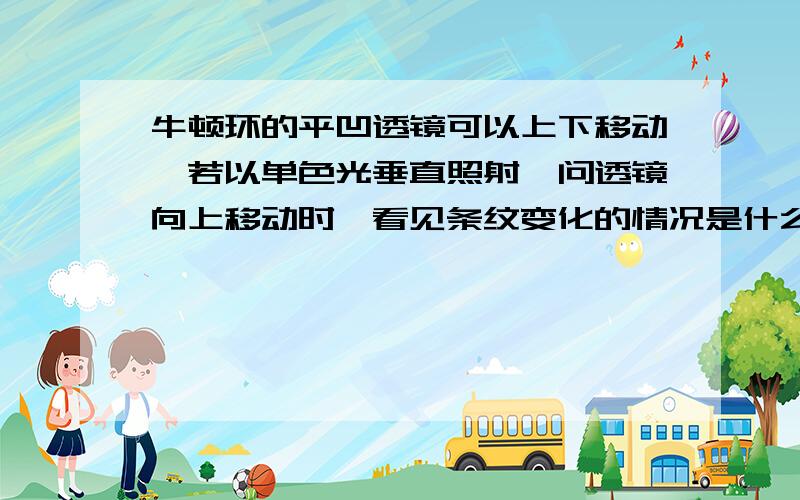 牛顿环的平凹透镜可以上下移动,若以单色光垂直照射,问透镜向上移动时,看见条纹变化的情况是什么?