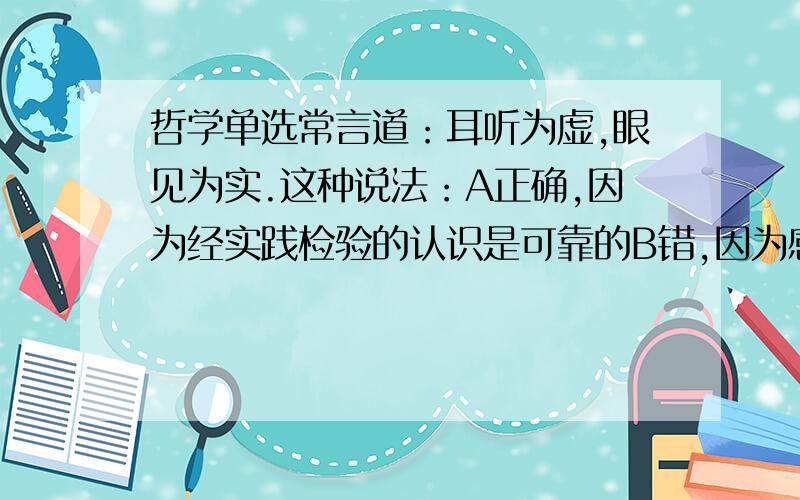 哲学单选常言道：耳听为虚,眼见为实.这种说法：A正确,因为经实践检验的认识是可靠的B错,因为感性认识不见得可靠C正确,因为直接经验比简介经验可靠D不正确,因为只有理性认识才是可靠的