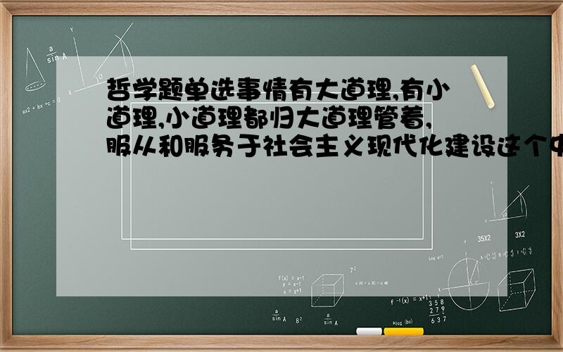 哲学题单选事情有大道理,有小道理,小道理都归大道理管着,服从和服务于社会主义现代化建设这个中心,就是大道理,体现的哲理是（单选）A要抓住矛盾的主要方面 B要抓事物的主要矛盾 C要尊