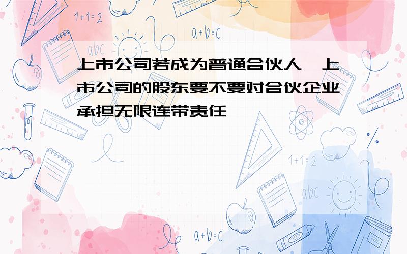 上市公司若成为普通合伙人,上市公司的股东要不要对合伙企业承担无限连带责任