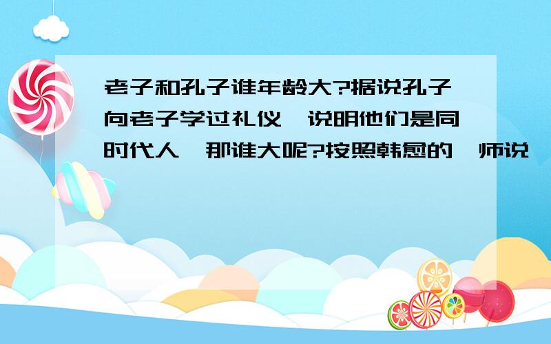 老子和孔子谁年龄大?据说孔子向老子学过礼仪,说明他们是同时代人,那谁大呢?按照韩愈的《师说》似乎孔子大