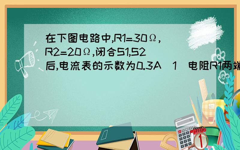 在下图电路中,R1=30Ω,R2=20Ω,闭合S1,S2后,电流表的示数为0.3A（1）电阻R1两端的电压好死多少?（2）通过R2的电流是多少?R1,R2串联打错了，R1，R2并联