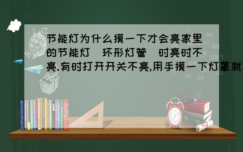 节能灯为什么摸一下才会亮家里的节能灯（环形灯管）时亮时不亮.有时打开开关不亮,用手摸一下灯罩就亮了,有时点亮后突然就灭了,用手摸一下灯罩它又亮了,百思不得其解,我家的是刚换的