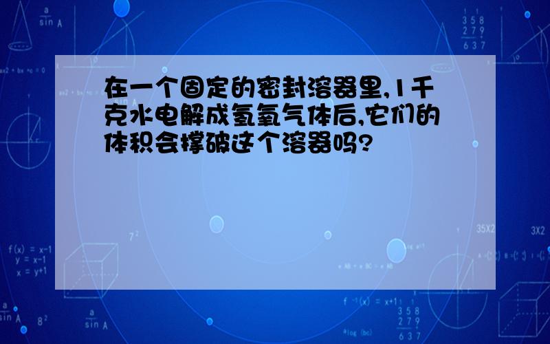 在一个固定的密封溶器里,1千克水电解成氢氧气体后,它们的体积会撑破这个溶器吗?