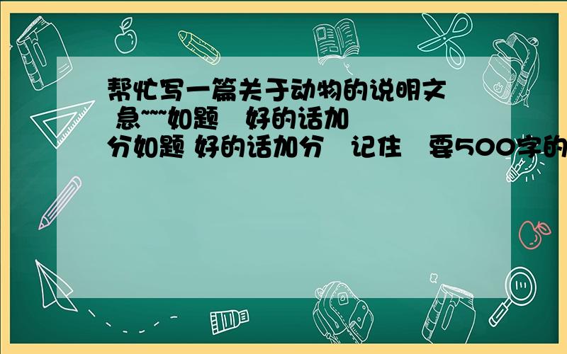 帮忙写一篇关于动物的说明文  急~~~如题   好的话加分如题 好的话加分   记住   要500字的